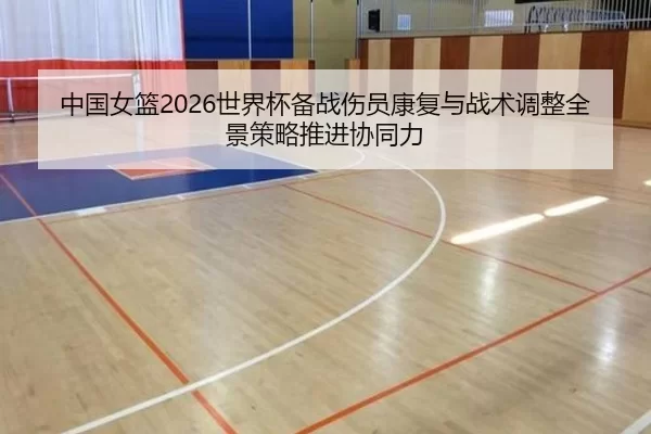 中国女篮2026世界杯备战伤员康复与战术调整全景策略推进协同力